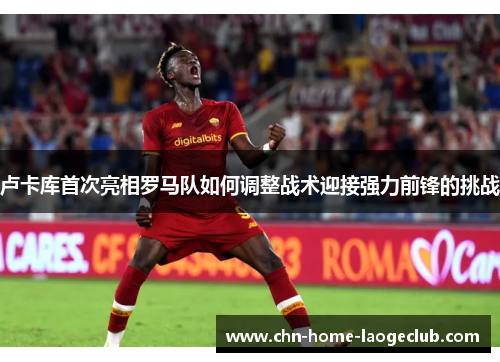 卢卡库首次亮相罗马队如何调整战术迎接强力前锋的挑战