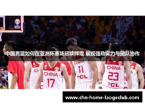 中国男篮如何在亚洲杯赛场延续辉煌 展现强劲实力与团队协作