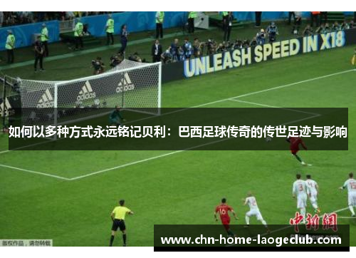 如何以多种方式永远铭记贝利：巴西足球传奇的传世足迹与影响