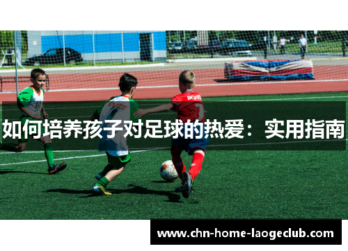如何培养孩子对足球的热爱：实用指南