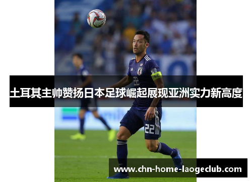 土耳其主帅赞扬日本足球崛起展现亚洲实力新高度