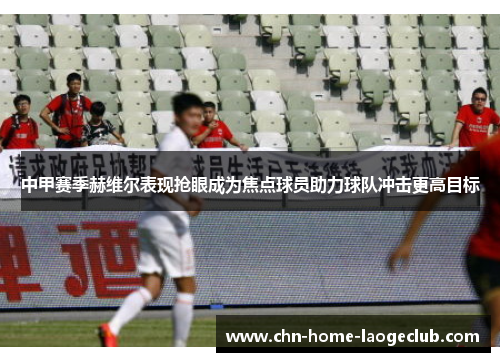 中甲赛季赫维尔表现抢眼成为焦点球员助力球队冲击更高目标