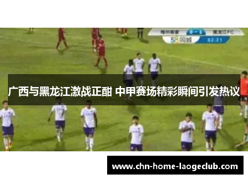 广西与黑龙江激战正酣 中甲赛场精彩瞬间引发热议