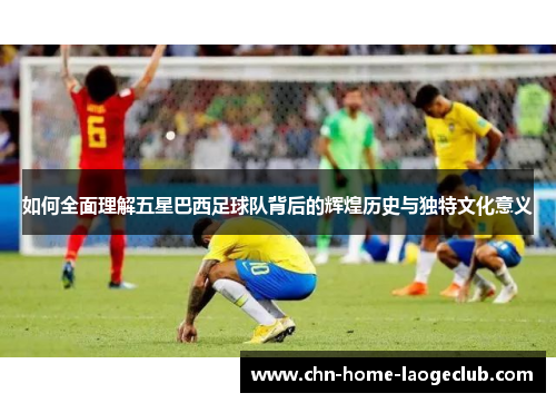 如何全面理解五星巴西足球队背后的辉煌历史与独特文化意义
