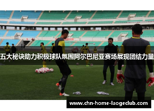 五大秘诀助力积极球队氛围阿尔巴尼亚赛场展现团结力量