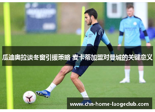 瓜迪奥拉谈冬窗引援策略 麦卡蒂加盟对曼城的关键意义