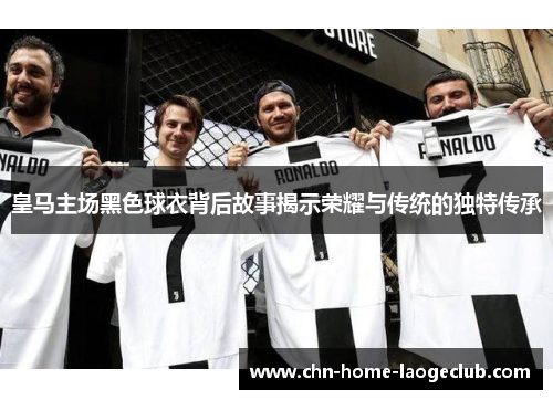 皇马主场黑色球衣背后故事揭示荣耀与传统的独特传承