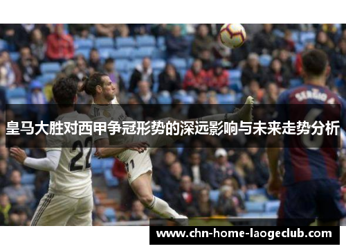 皇马大胜对西甲争冠形势的深远影响与未来走势分析