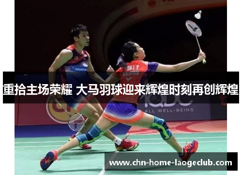 重拾主场荣耀 大马羽球迎来辉煌时刻再创辉煌
