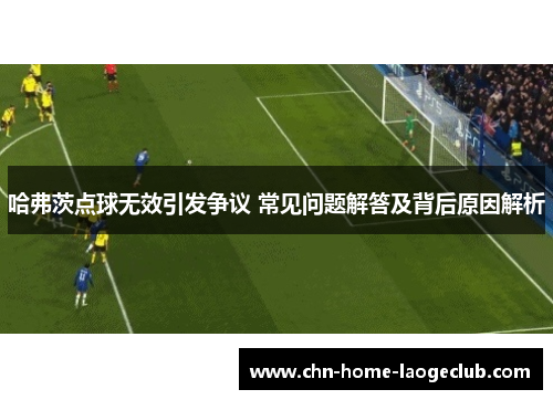 哈弗茨点球无效引发争议 常见问题解答及背后原因解析