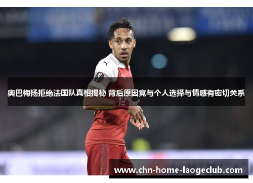 奥巴梅扬拒绝法国队真相揭秘 背后原因竟与个人选择与情感有密切关系