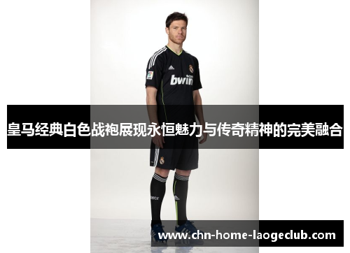 皇马经典白色战袍展现永恒魅力与传奇精神的完美融合
