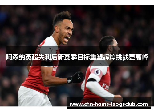 阿森纳英超失利后新赛季目标重塑辉煌挑战更高峰