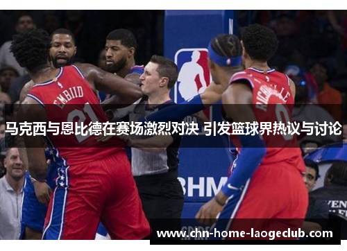 马克西与恩比德在赛场激烈对决 引发篮球界热议与讨论