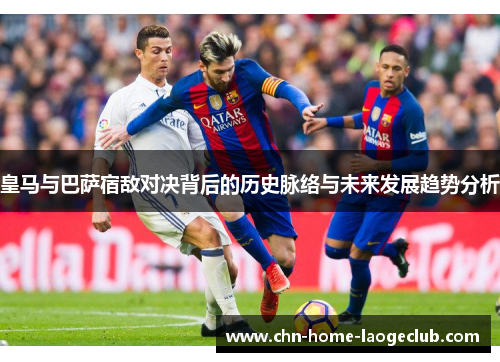 皇马与巴萨宿敌对决背后的历史脉络与未来发展趋势分析
