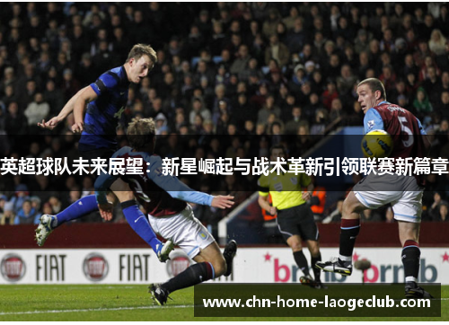 英超球队未来展望：新星崛起与战术革新引领联赛新篇章